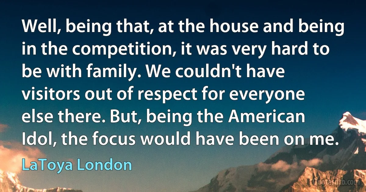 Well, being that, at the house and being in the competition, it was very hard to be with family. We couldn't have visitors out of respect for everyone else there. But, being the American Idol, the focus would have been on me. (LaToya London)