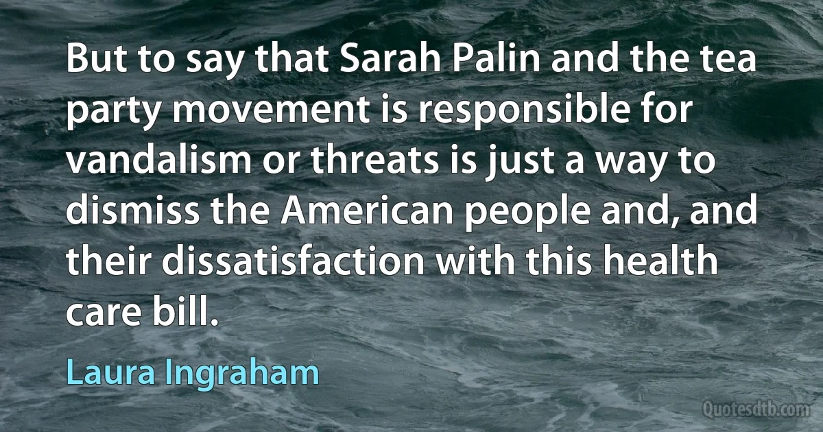 But to say that Sarah Palin and the tea party movement is responsible for vandalism or threats is just a way to dismiss the American people and, and their dissatisfaction with this health care bill. (Laura Ingraham)