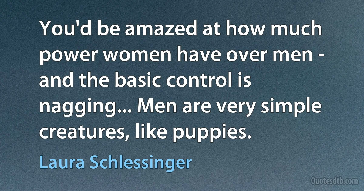 You'd be amazed at how much power women have over men - and the basic control is nagging... Men are very simple creatures, like puppies. (Laura Schlessinger)