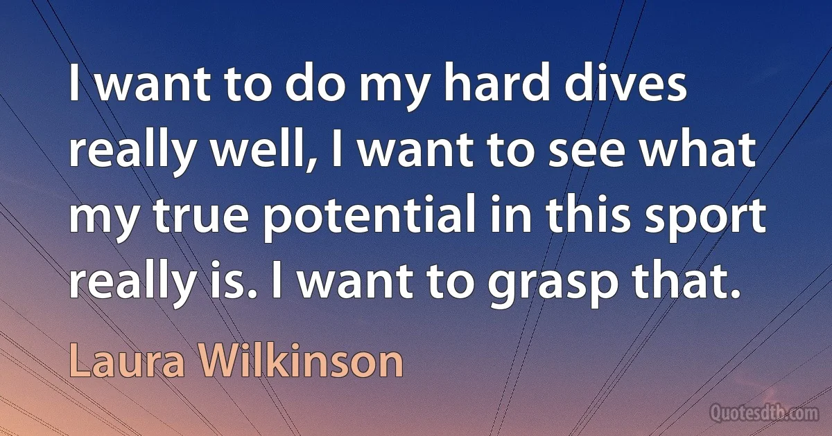 I want to do my hard dives really well, I want to see what my true potential in this sport really is. I want to grasp that. (Laura Wilkinson)