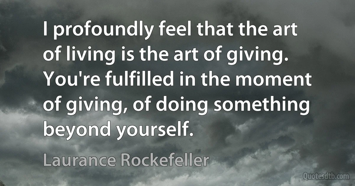 I profoundly feel that the art of living is the art of giving. You're fulfilled in the moment of giving, of doing something beyond yourself. (Laurance Rockefeller)