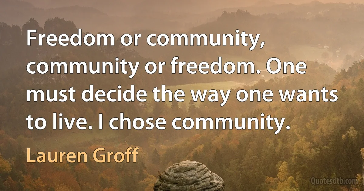 Freedom or community, community or freedom. One must decide the way one wants to live. I chose community. (Lauren Groff)