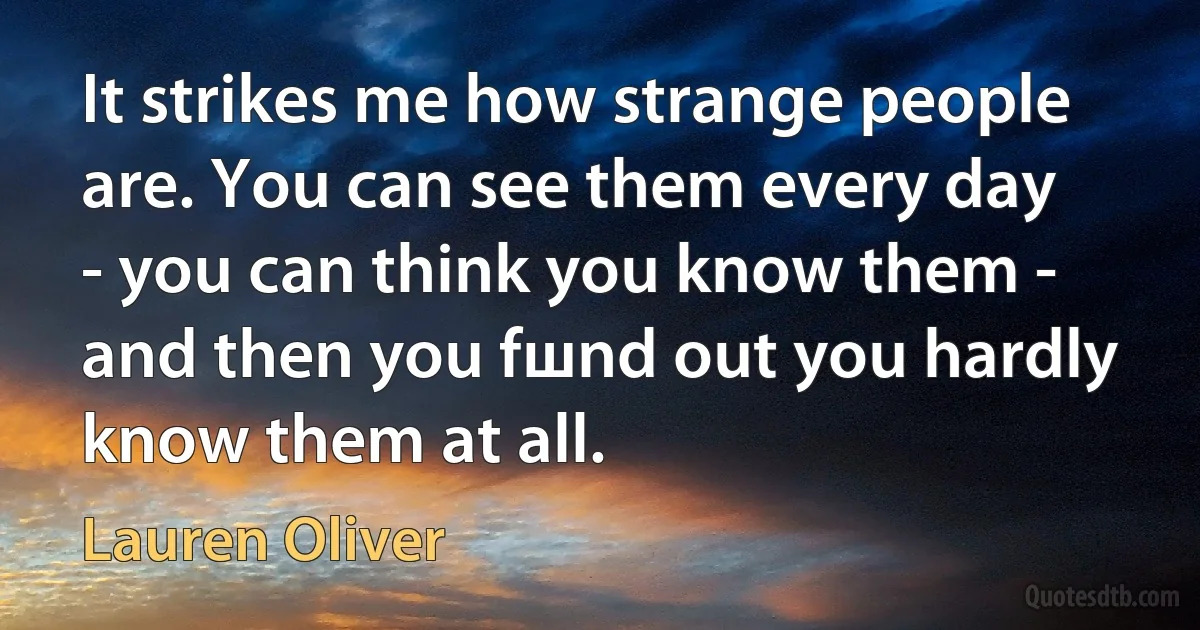 It strikes me how strange people are. You can see them every day - you can think you know them - and then you fшnd out you hardly know them at all. (Lauren Oliver)