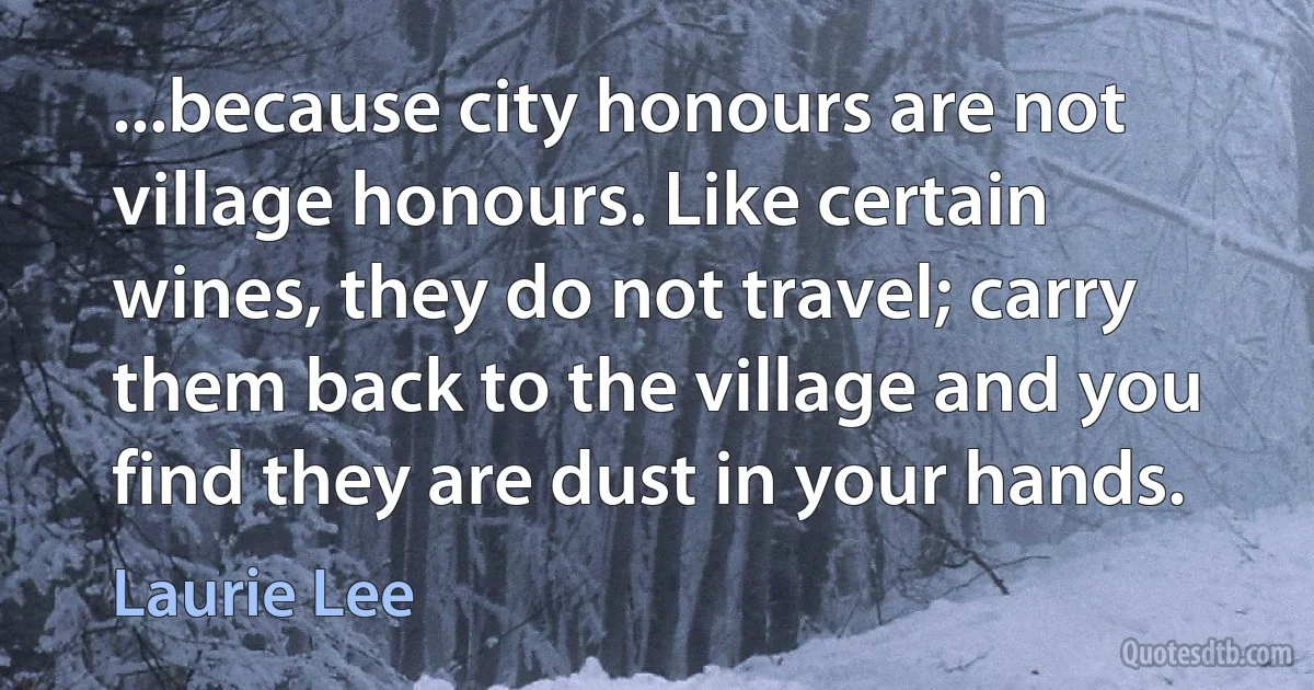 ...because city honours are not village honours. Like certain wines, they do not travel; carry them back to the village and you find they are dust in your hands. (Laurie Lee)