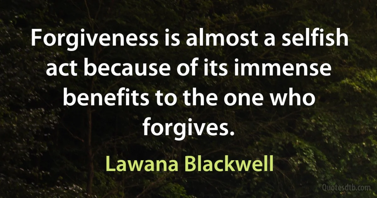 Forgiveness is almost a selfish act because of its immense benefits to the one who forgives. (Lawana Blackwell)