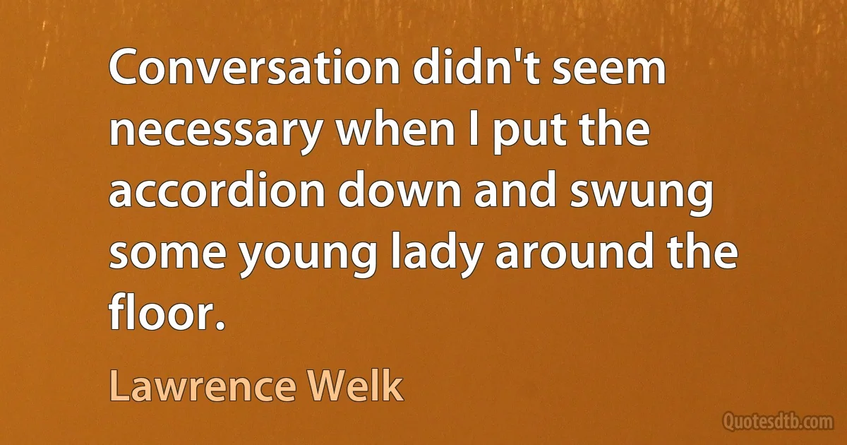 Conversation didn't seem necessary when I put the accordion down and swung some young lady around the floor. (Lawrence Welk)