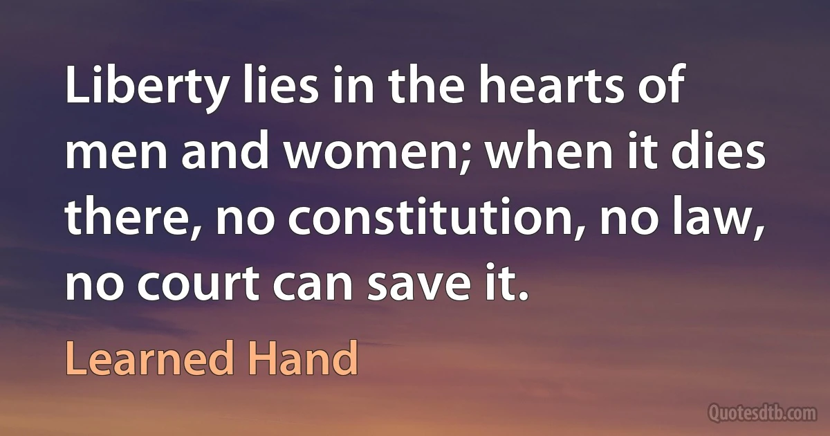 Liberty lies in the hearts of men and women; when it dies there, no constitution, no law, no court can save it. (Learned Hand)