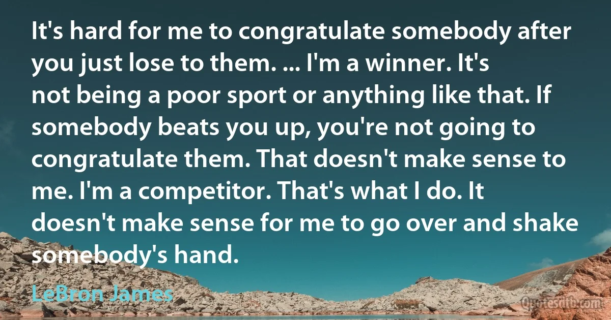 It's hard for me to congratulate somebody after you just lose to them. ... I'm a winner. It's not being a poor sport or anything like that. If somebody beats you up, you're not going to congratulate them. That doesn't make sense to me. I'm a competitor. That's what I do. It doesn't make sense for me to go over and shake somebody's hand. (LeBron James)