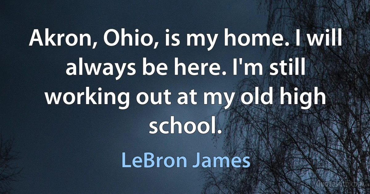 Akron, Ohio, is my home. I will always be here. I'm still working out at my old high school. (LeBron James)