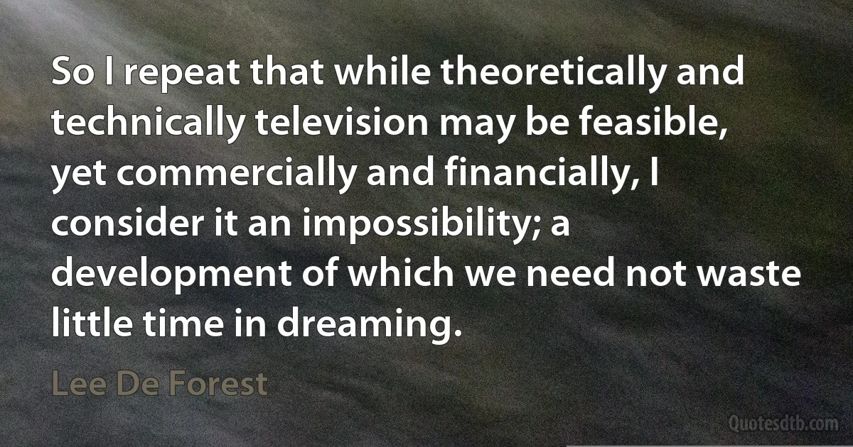 So I repeat that while theoretically and technically television may be feasible, yet commercially and financially, I consider it an impossibility; a development of which we need not waste little time in dreaming. (Lee De Forest)