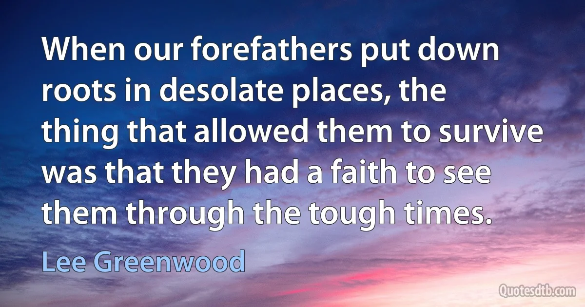 When our forefathers put down roots in desolate places, the thing that allowed them to survive was that they had a faith to see them through the tough times. (Lee Greenwood)