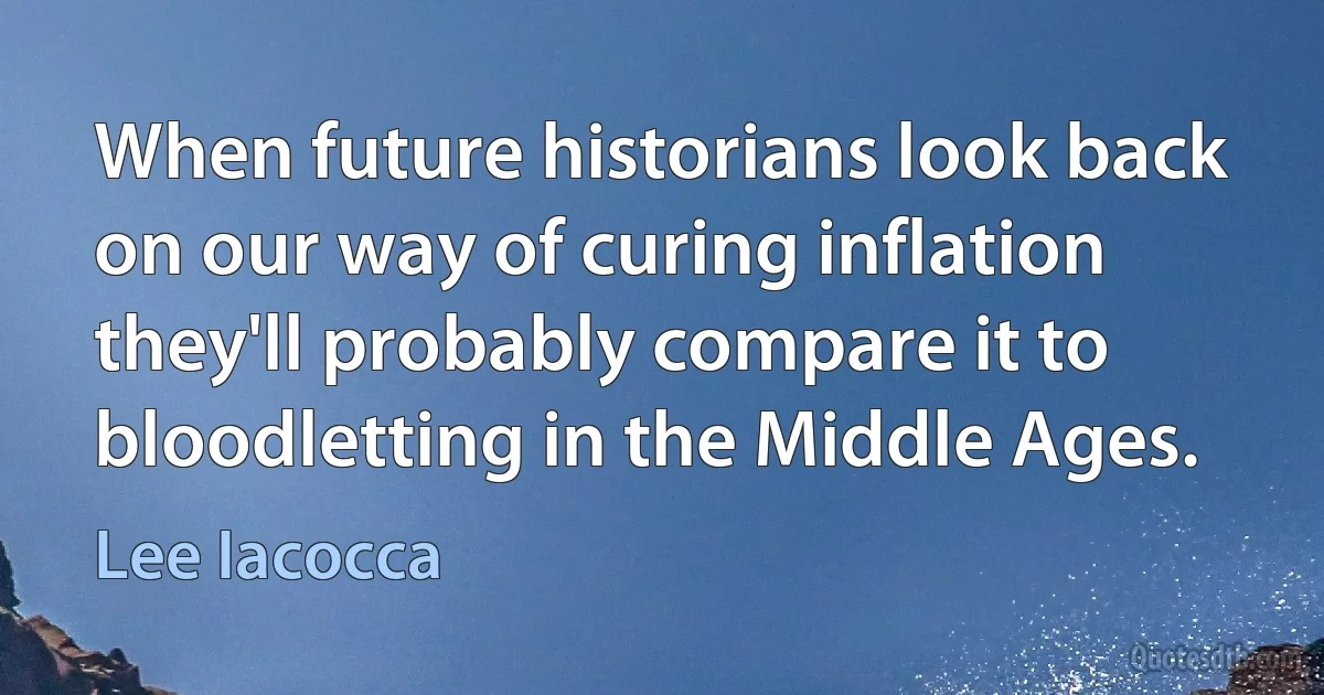 When future historians look back on our way of curing inflation they'll probably compare it to bloodletting in the Middle Ages. (Lee Iacocca)