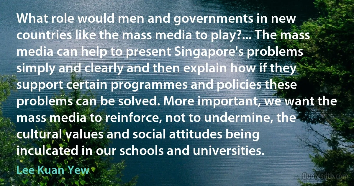 What role would men and governments in new countries like the mass media to play?... The mass media can help to present Singapore's problems simply and clearly and then explain how if they support certain programmes and policies these problems can be solved. More important, we want the mass media to reinforce, not to undermine, the cultural values and social attitudes being inculcated in our schools and universities. (Lee Kuan Yew)