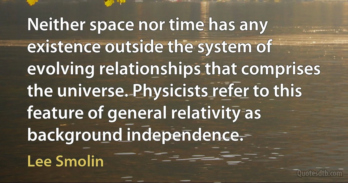 Neither space nor time has any existence outside the system of evolving relationships that comprises the universe. Physicists refer to this feature of general relativity as background independence. (Lee Smolin)