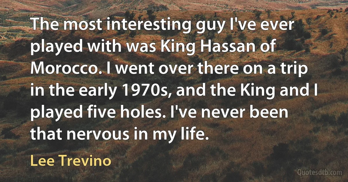 The most interesting guy I've ever played with was King Hassan of Morocco. I went over there on a trip in the early 1970s, and the King and I played five holes. I've never been that nervous in my life. (Lee Trevino)