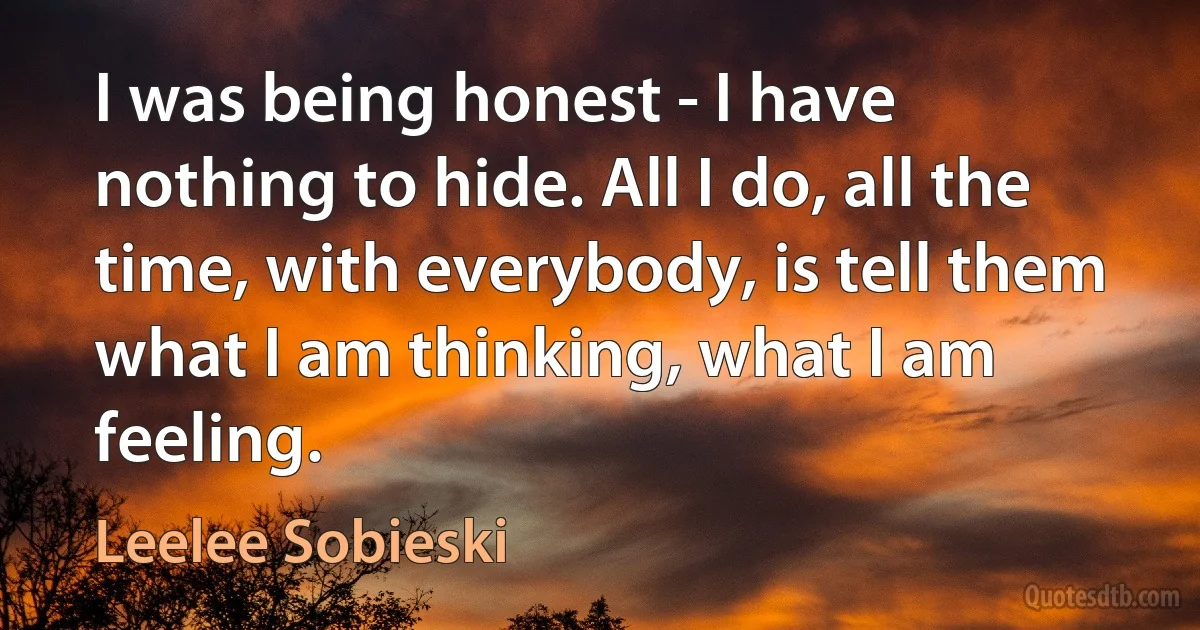 I was being honest - I have nothing to hide. All I do, all the time, with everybody, is tell them what I am thinking, what I am feeling. (Leelee Sobieski)