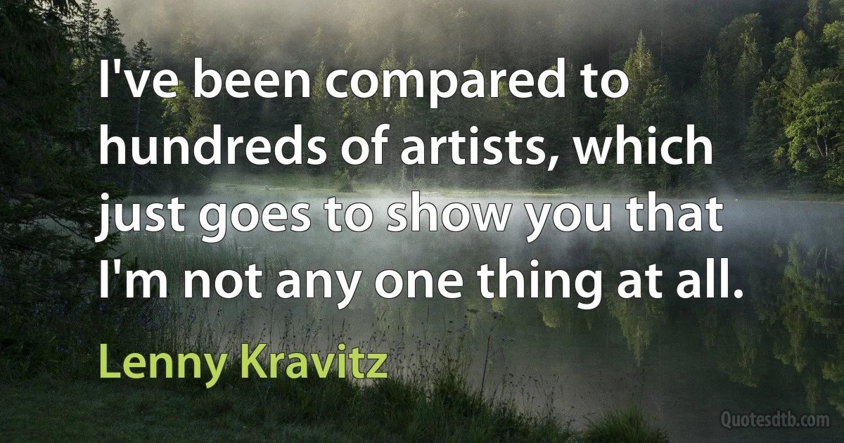 I've been compared to hundreds of artists, which just goes to show you that I'm not any one thing at all. (Lenny Kravitz)