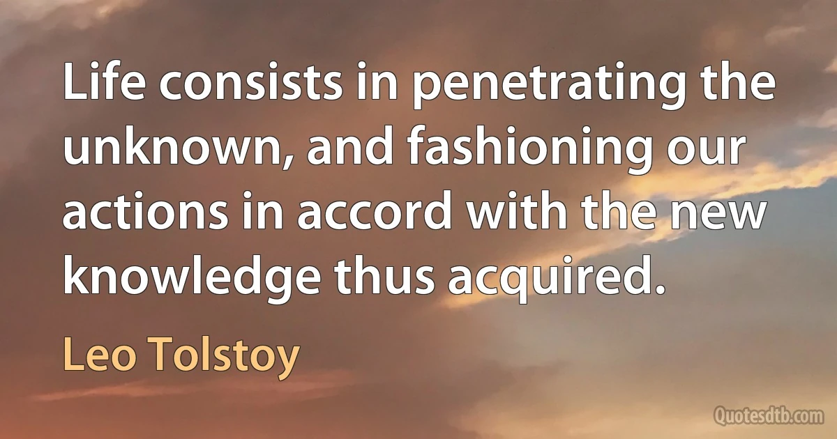 Life consists in penetrating the unknown, and fashioning our actions in accord with the new knowledge thus acquired. (Leo Tolstoy)