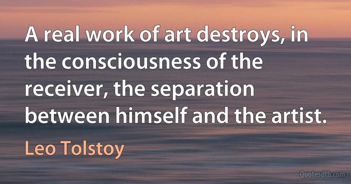 A real work of art destroys, in the consciousness of the receiver, the separation between himself and the artist. (Leo Tolstoy)