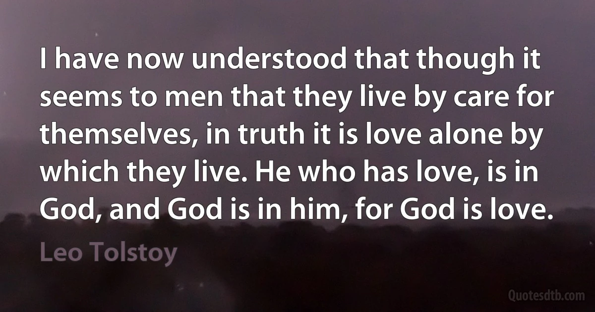 I have now understood that though it seems to men that they live by care for themselves, in truth it is love alone by which they live. He who has love, is in God, and God is in him, for God is love. (Leo Tolstoy)