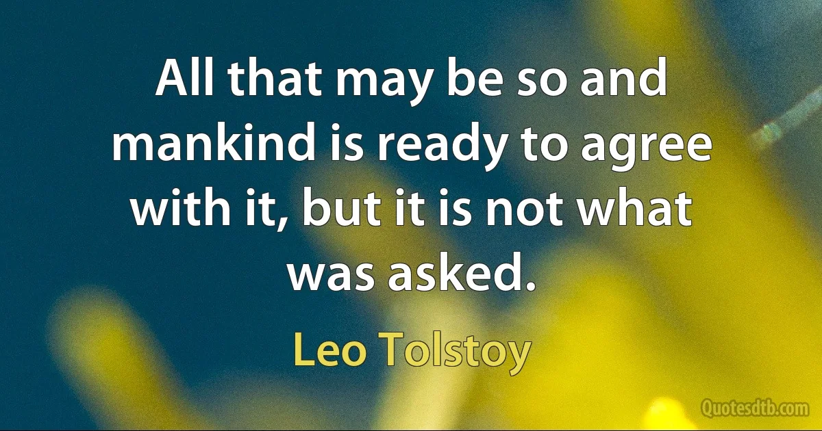 All that may be so and mankind is ready to agree with it, but it is not what was asked. (Leo Tolstoy)