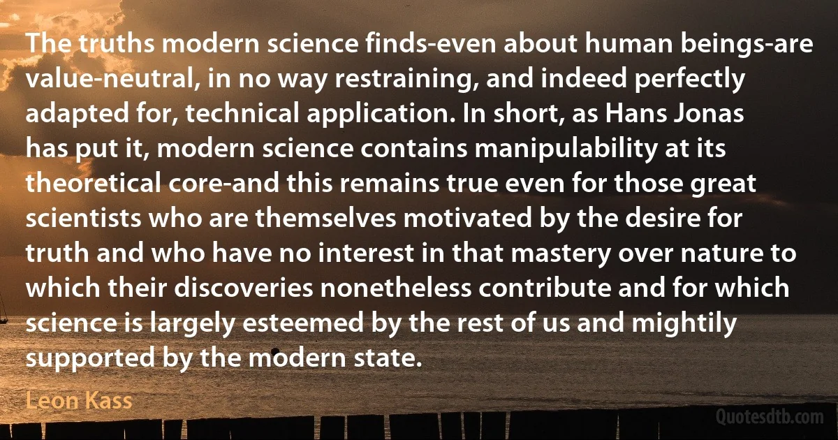 The truths modern science finds-even about human beings-are value-neutral, in no way restraining, and indeed perfectly adapted for, technical application. In short, as Hans Jonas has put it, modern science contains manipulability at its theoretical core-and this remains true even for those great scientists who are themselves motivated by the desire for truth and who have no interest in that mastery over nature to which their discoveries nonetheless contribute and for which science is largely esteemed by the rest of us and mightily supported by the modern state. (Leon Kass)