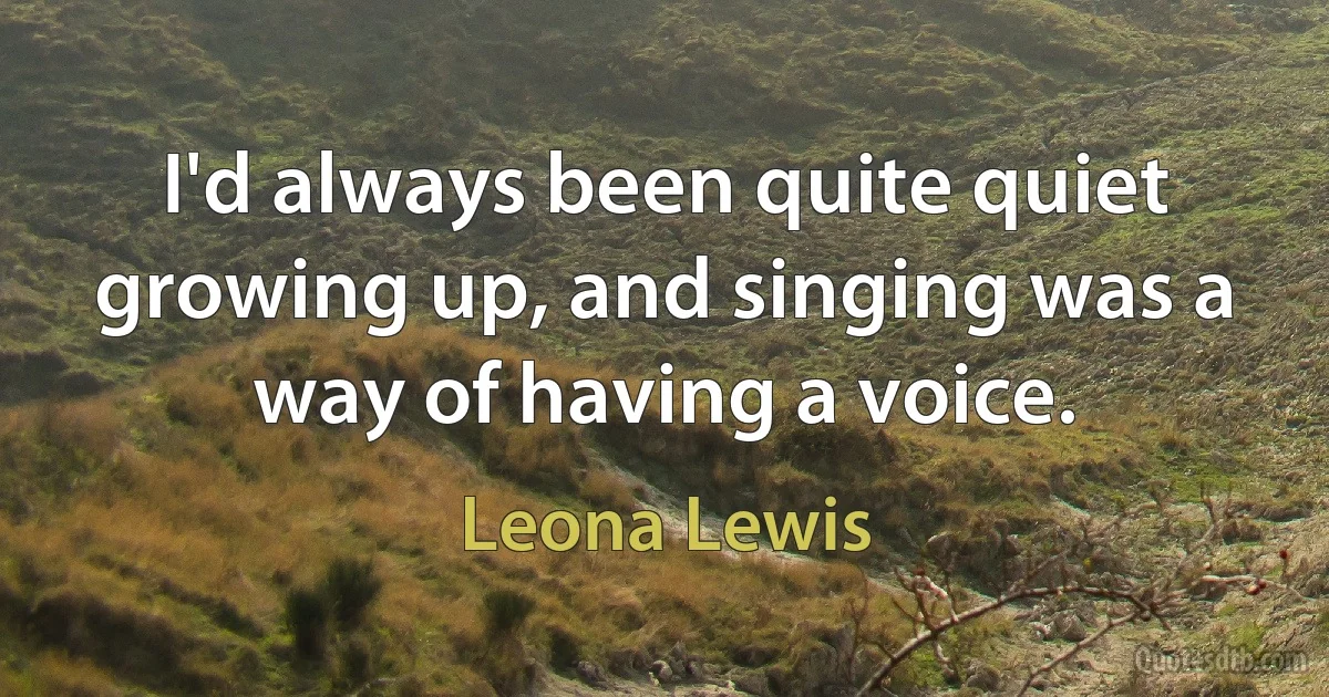 I'd always been quite quiet growing up, and singing was a way of having a voice. (Leona Lewis)