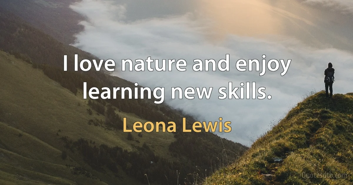 I love nature and enjoy learning new skills. (Leona Lewis)