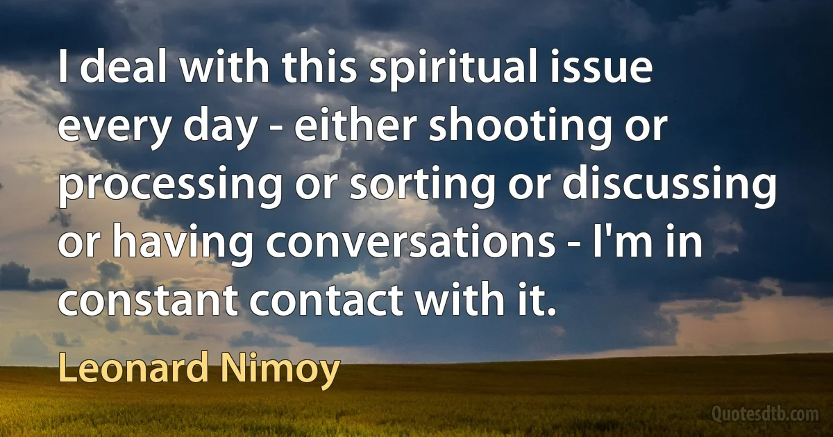 I deal with this spiritual issue every day - either shooting or processing or sorting or discussing or having conversations - I'm in constant contact with it. (Leonard Nimoy)