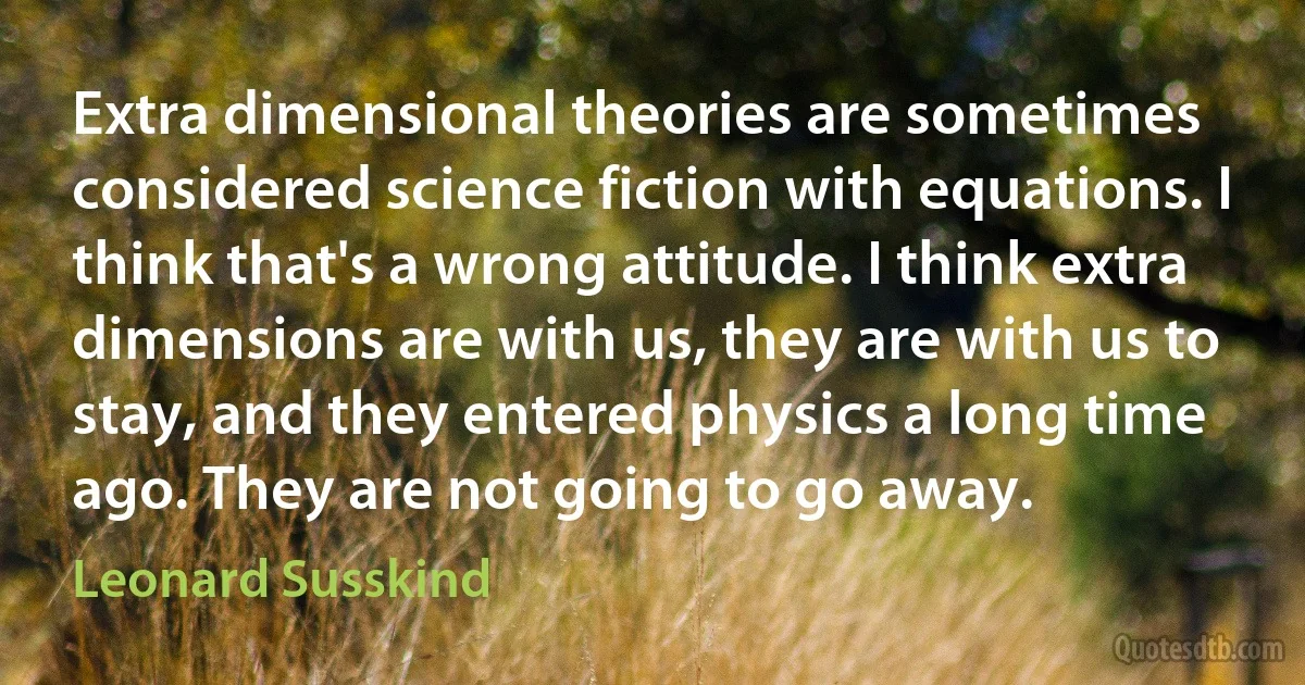 Extra dimensional theories are sometimes considered science fiction with equations. I think that's a wrong attitude. I think extra dimensions are with us, they are with us to stay, and they entered physics a long time ago. They are not going to go away. (Leonard Susskind)