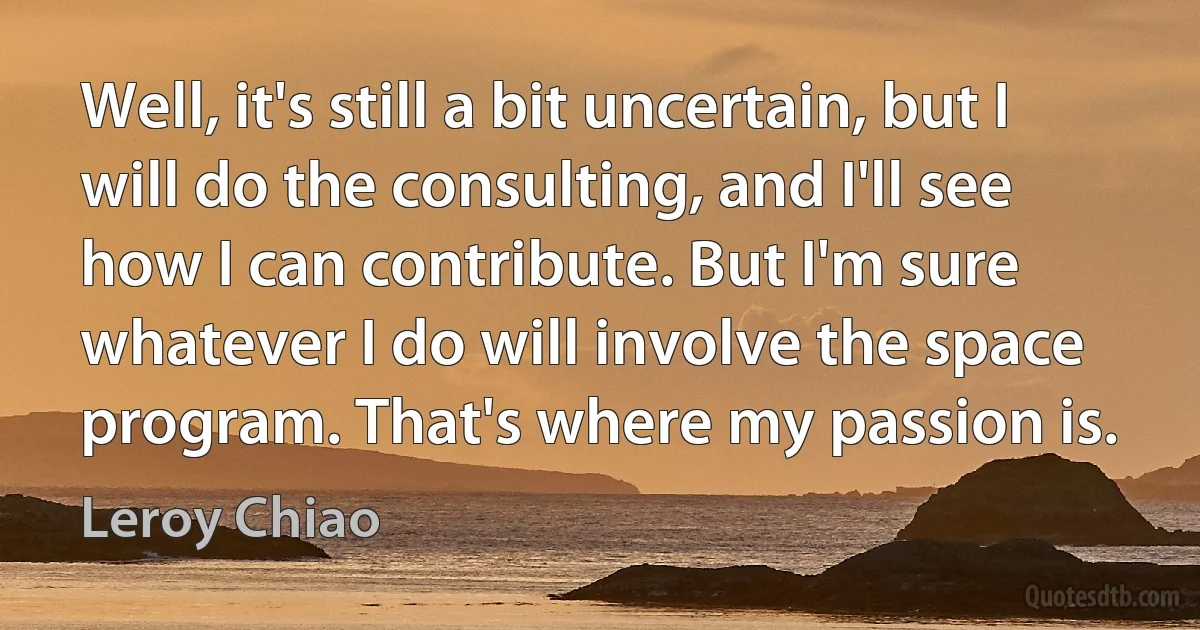 Well, it's still a bit uncertain, but I will do the consulting, and I'll see how I can contribute. But I'm sure whatever I do will involve the space program. That's where my passion is. (Leroy Chiao)