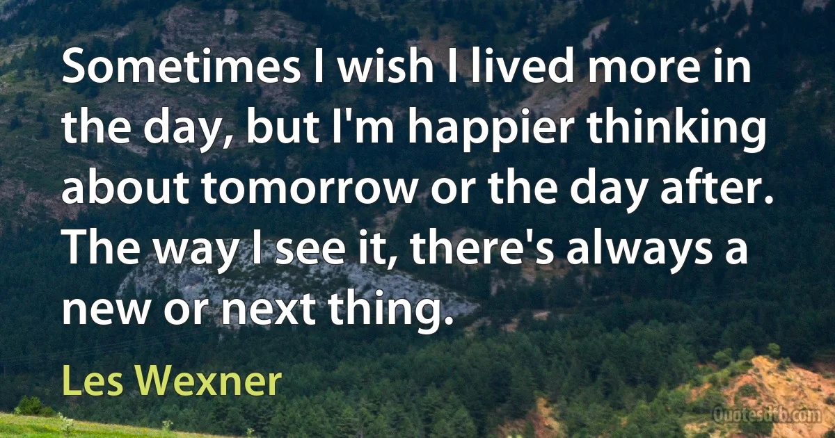 Sometimes I wish I lived more in the day, but I'm happier thinking about tomorrow or the day after. The way I see it, there's always a new or next thing. (Les Wexner)