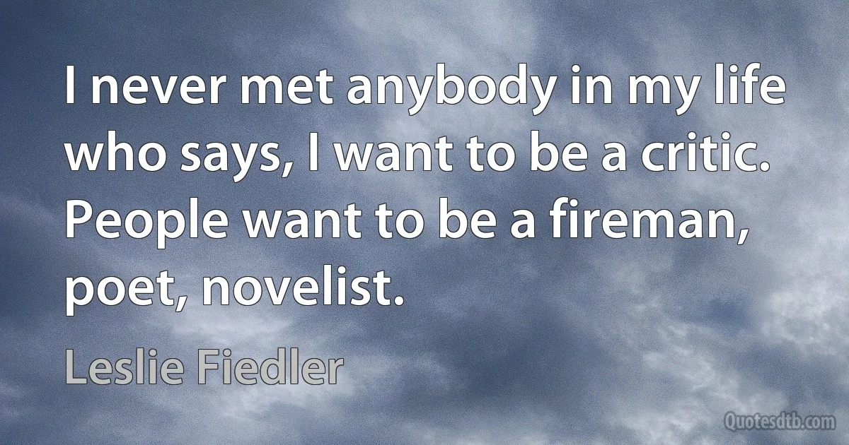 I never met anybody in my life who says, I want to be a critic. People want to be a fireman, poet, novelist. (Leslie Fiedler)