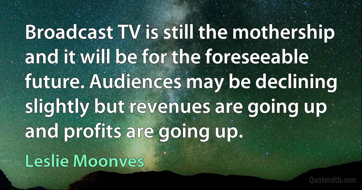 Broadcast TV is still the mothership and it will be for the foreseeable future. Audiences may be declining slightly but revenues are going up and profits are going up. (Leslie Moonves)