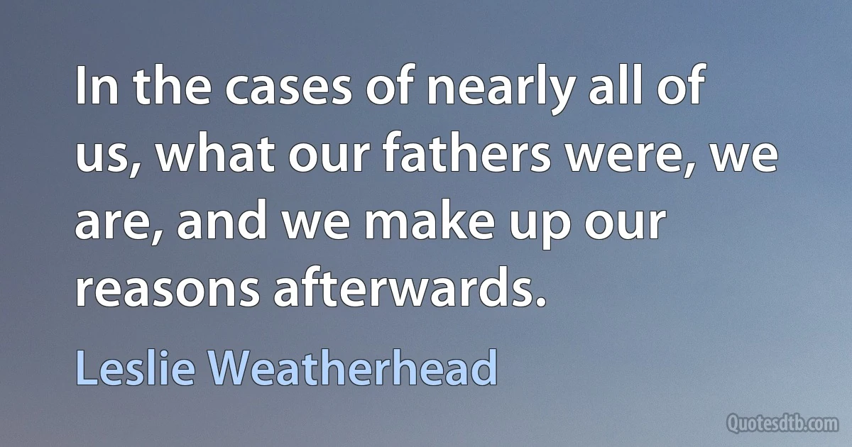 In the cases of nearly all of us, what our fathers were, we are, and we make up our reasons afterwards. (Leslie Weatherhead)