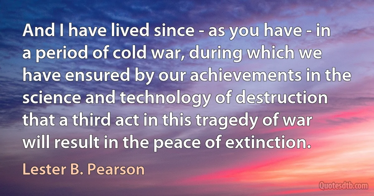 And I have lived since - as you have - in a period of cold war, during which we have ensured by our achievements in the science and technology of destruction that a third act in this tragedy of war will result in the peace of extinction. (Lester B. Pearson)