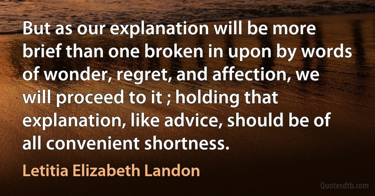 But as our explanation will be more brief than one broken in upon by words of wonder, regret, and affection, we will proceed to it ; holding that explanation, like advice, should be of all convenient shortness. (Letitia Elizabeth Landon)