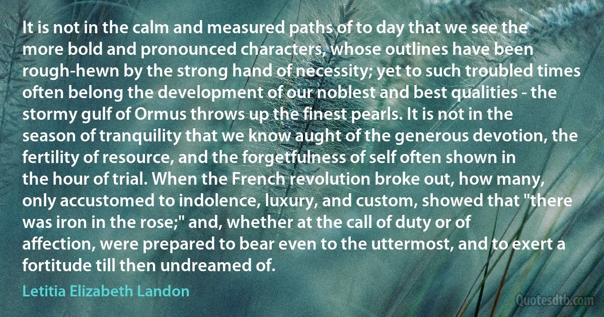 It is not in the calm and measured paths of to day that we see the more bold and pronounced characters, whose outlines have been rough-hewn by the strong hand of necessity; yet to such troubled times often belong the development of our noblest and best qualities - the stormy gulf of Ormus throws up the finest pearls. It is not in the season of tranquility that we know aught of the generous devotion, the fertility of resource, and the forgetfulness of self often shown in the hour of trial. When the French revolution broke out, how many, only accustomed to indolence, luxury, and custom, showed that "there was iron in the rose;" and, whether at the call of duty or of affection, were prepared to bear even to the uttermost, and to exert a fortitude till then undreamed of. (Letitia Elizabeth Landon)