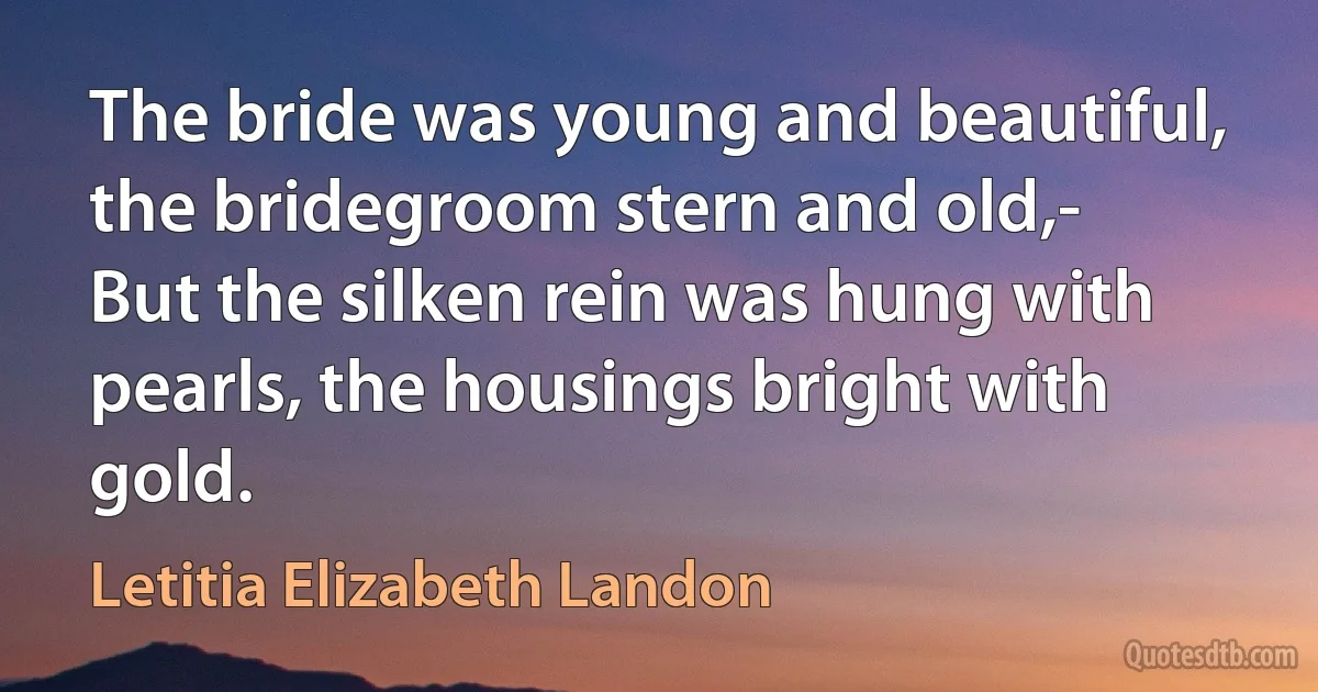 The bride was young and beautiful, the bridegroom stern and old,-
But the silken rein was hung with pearls, the housings bright with gold. (Letitia Elizabeth Landon)