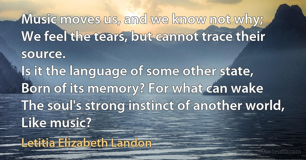 Music moves us, and we know not why;
We feel the tears, but cannot trace their source.
Is it the language of some other state,
Born of its memory? For what can wake
The soul's strong instinct of another world,
Like music? (Letitia Elizabeth Landon)