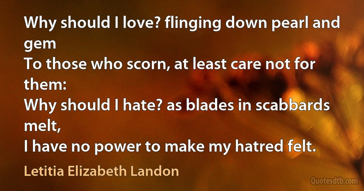 Why should I love? flinging down pearl and gem
To those who scorn, at least care not for them:
Why should I hate? as blades in scabbards melt,
I have no power to make my hatred felt. (Letitia Elizabeth Landon)