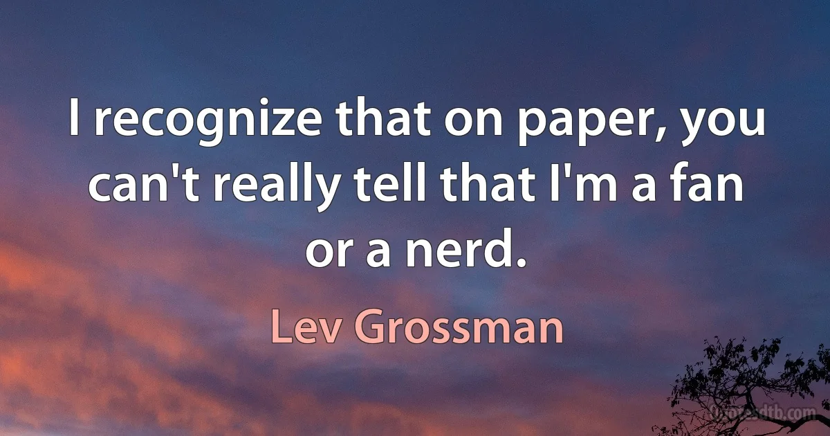 I recognize that on paper, you can't really tell that I'm a fan or a nerd. (Lev Grossman)