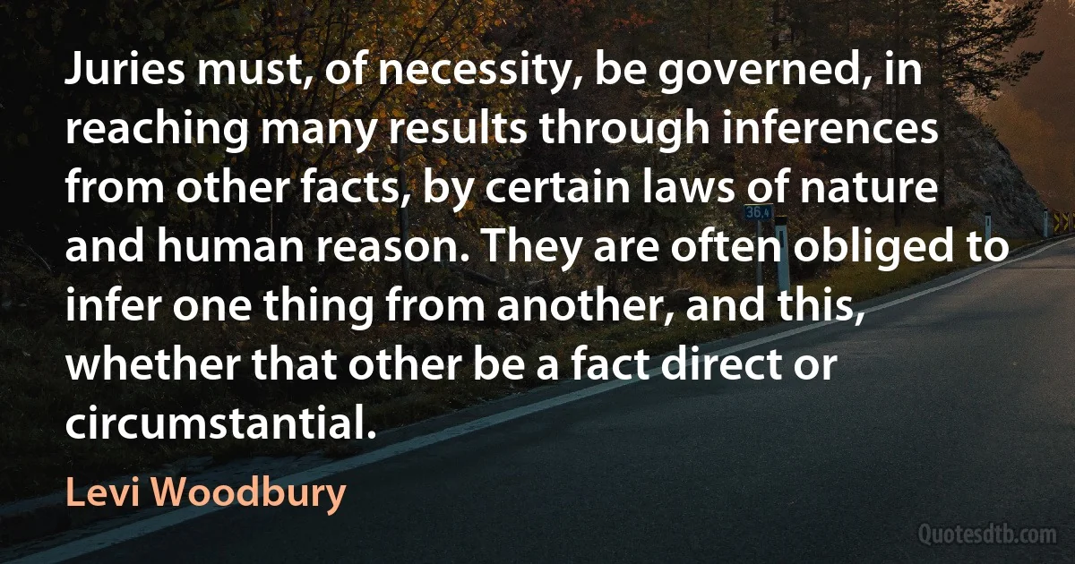 Juries must, of necessity, be governed, in reaching many results through inferences from other facts, by certain laws of nature and human reason. They are often obliged to infer one thing from another, and this, whether that other be a fact direct or circumstantial. (Levi Woodbury)