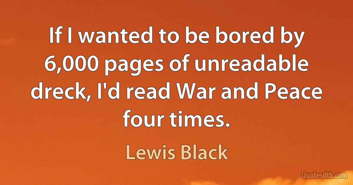 If I wanted to be bored by 6,000 pages of unreadable dreck, I'd read War and Peace four times. (Lewis Black)