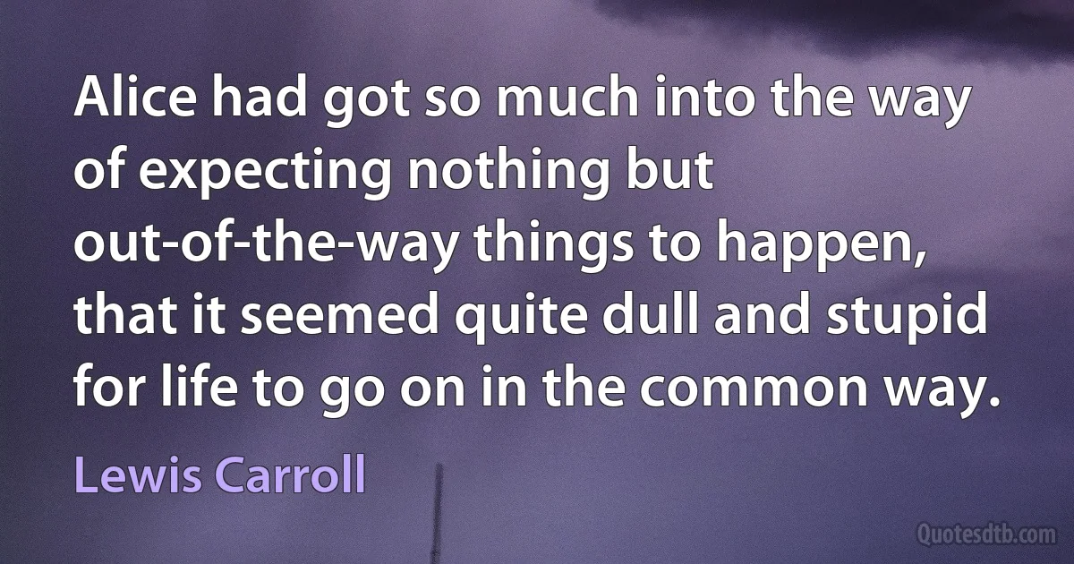 Alice had got so much into the way of expecting nothing but out-of-the-way things to happen, that it seemed quite dull and stupid for life to go on in the common way. (Lewis Carroll)