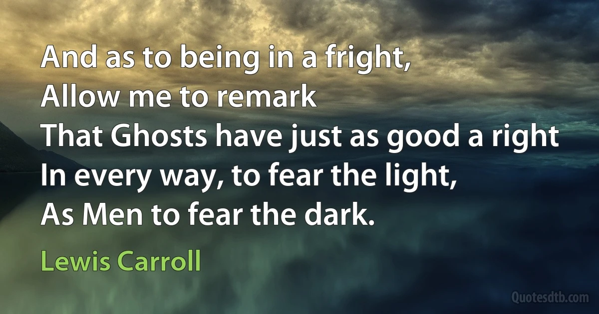 And as to being in a fright,
Allow me to remark
That Ghosts have just as good a right
In every way, to fear the light,
As Men to fear the dark. (Lewis Carroll)