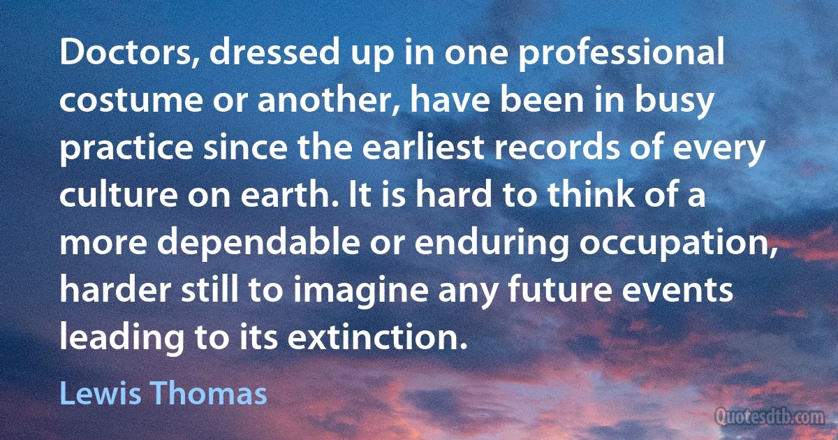 Doctors, dressed up in one professional costume or another, have been in busy practice since the earliest records of every culture on earth. It is hard to think of a more dependable or enduring occupation, harder still to imagine any future events leading to its extinction. (Lewis Thomas)