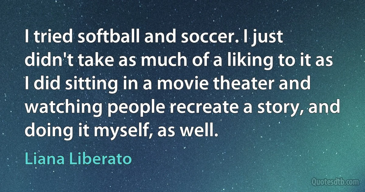 I tried softball and soccer. I just didn't take as much of a liking to it as I did sitting in a movie theater and watching people recreate a story, and doing it myself, as well. (Liana Liberato)