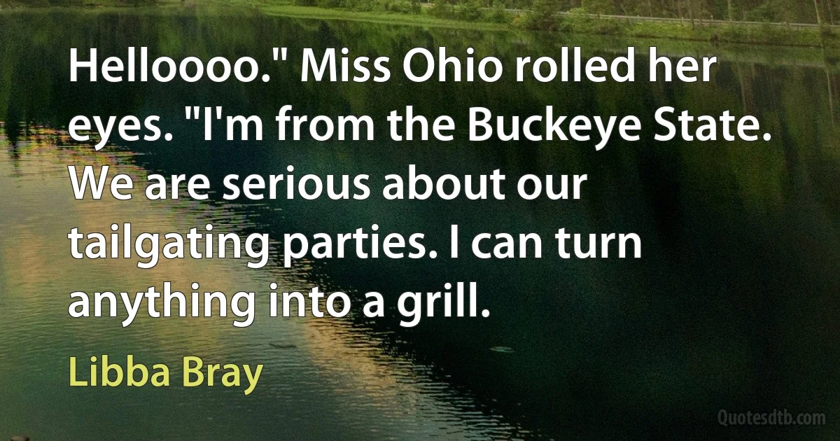 Helloooo." Miss Ohio rolled her eyes. "I'm from the Buckeye State. We are serious about our tailgating parties. I can turn anything into a grill. (Libba Bray)