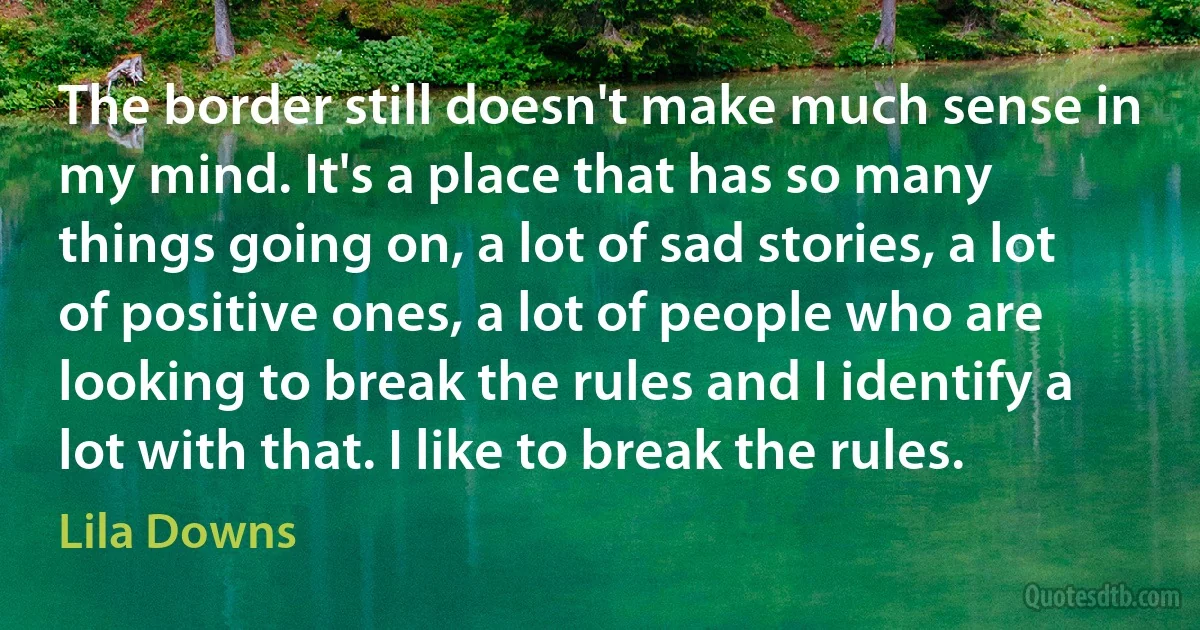 The border still doesn't make much sense in my mind. It's a place that has so many things going on, a lot of sad stories, a lot of positive ones, a lot of people who are looking to break the rules and I identify a lot with that. I like to break the rules. (Lila Downs)